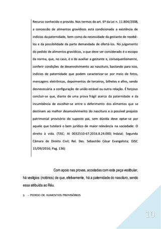 10
Recurso conhecido e provido. Nos termos do art. 6º da Lei n. 11.804/2008,
a concessão de alimentos gravídicos está condicionada a existência de
indícios da paternidade, bem como da necessidade da gestante de recebê-
los e da possibilidade da parte demandada de ofertá-los. No julgamento
do pedido de alimentos gravídicos, o que deve ser considerado é o escopo
da norma, que, no caso, é o de auxiliar a gestante e, consequentemente,
conferir condições de desenvolvimento ao nascituro, bastando para isso,
indícios de paternidade que podem caracterizar-se por meio de fotos,
mensagens eletrônicas, depoimentos de terceiros, bilhetes e afins, sendo
desnecessária a configuração de união estável ou outra relação. É forçoso
concluir-se que, diante de uma prova frágil acerca da paternidade e da
incumbência de escolher-se entre o deferimento dos alimentos que se
destinam ao melhor desenvolvimento do nascituro e o possível prejuízo
patrimonial provisório do suposto pai, sem dúvida deve optar-se por
aquele que tutelará o bem jurídico de maior relevância na sociedade: O
direito à vida. (TJSC; AI 0032510-67.2016.8.24.000; Indaial; Segunda
Câmara de Direito Civil; Rel. Des. Sebastião César Evangelista; DJSC
15/09/2016; Pag. 136)
Com apoio nas provas, acostadas com esta peça vestibular,
há vestígios (notórios) de que, efetivamente, há a paternidade do nascituro, sendo
essa atribuída ao Réu.
5 – PEDIDO DE ALIMENTOS PROVISÓRIOS
 