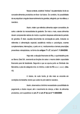 11
Nesse contexto, existindo “indícios” da paternidade,há de se
concederalimentos provisórios em favor da Autora. Do contrário, há possibilidade
de se prejudicaro regulardesenvolvimento da gravidez,atingindo,por via reflexa, o
nascituro.
Assim, mister que referidos alimentos sejam concedidos,de
sorte a atender às necessidades da gestante. De mais a mais, esses alimentos
devem compreendervalores de modo a suprirem despesas adicionais do período
de gravidez. É dizer, aquelas decorrentes da concepção ao parto, inclusive os
referentes à alimentação especial, assistência médica e psicológica, exames
complementares,internações, o parto em si, medicamentos e demais prescrições
preventivas e terapêuticas, na forma dos artigos 1º e 2º, da Lei nº. 11.804/2008.
Haja visto a situação financeira do Réu, o qual trabalha junto
ao Banco Zeta S/A, exercendo as funções de caixa o mesmo detém capacidade
financeira para tal desiderato. Segundo o que se apurou junto ao Sindicato dos
Bancários,o piso da categoria é de, no mínimo, o valor de R$ x.x.x. ( .x.x.x ). (doc.
17)
A Autora, de outro bordo, já não mais se encontra em
condições de trabalhar, tendo que cuidar do pré-natal do nascituro.
Assim, observados o binômio necessidade e possibilidade de
pagamento, a Autora requer, até o nascimento da criança, a título de alimentos
provisórios, com supedâneo no art. 2º c/c art. 6º da Lei nº 11.804/2008:
 