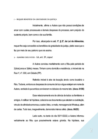 2
1 – REQUER BENEFÍCIO DA GRATUIDADE DA JUSTIÇA
Inicialmente, afirma a Autora que não possui condições de
arcar com custas processuais e demais despesas do processo, sem prejuízo do
sustento próprio, bem como o de sua família.
Por isso, alicerçada no art. 1º, § 2º, da Lei de Alimentos,
requerlhe seja concedido os benefícios da gratuidade da justiça, pleito esse que o
faz por meio de seu patrono que ora assina.
2 – SUMÁRIO DOS FATOS - LA, art. 3º, caput
A Autora conviveu maritalmente com o Réu pelo período de
2(dois)anos e 3(três) meses.Tinham como domicílio e residência, o imóvel sito na
Rua Y, nº. 000, em Cidade (PP).
Referido imóvel é alvo de locação, tendo como locatário o
Réu.Todavia, embora as despesas de consumo de luz e água estejam em nomeda
Autora, verdade é que ambos conviveram no debaixo do mesmo teto. (docs.01/05)
Esse relacionamento era de ciência de todos os familiares e
amigos.A ratificar tal hipótese,colaciona-se documentos que atestam a coabitação,
vínculo de afinidadeamorosa,a saber,fotos, e-mails,mensagensdeWhatsup,além
de cartas. Tudo isso, inegavelmente, demonstra intenso afeto. (docs. 06/25)
Lado outro, na tarde do dia 00/11/2222, a Autora informou
verbalmente ao Réu que possivelmente estava grávida. Na hipótese, sua
 