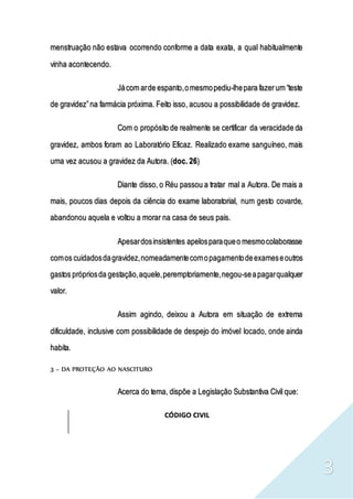 3
menstruação não estava ocorrendo conforme a data exata, a qual habitualmente
vinha acontecendo.
Jácom arde espanto,omesmopediu-lhepara fazerum “teste
de gravidez”na farmácia próxima. Feito isso, acusou a possibilidade de gravidez.
Com o propósito de realmente se certificar da veracidade da
gravidez, ambos foram ao Laboratório Eficaz. Realizado exame sanguíneo, mais
uma vez acusou a gravidez da Autora. (doc. 26)
Diante disso, o Réu passou a tratar mal a Autora. De mais a
mais, poucos dias depois da ciência do exame laboratorial, num gesto covarde,
abandonou aquela e voltou a morar na casa de seus pais.
Apesardosinsistentes apelosparaqueo mesmocolaborasse
comos cuidadosdagravidez,nomeadamentecomopagamentodeexameseoutros
gastos própriosda gestação,aquele,peremptoriamente,negou-seapagarqualquer
valor.
Assim agindo, deixou a Autora em situação de extrema
dificuldade, inclusive com possibilidade de despejo do imóvel locado, onde ainda
habita.
3 – DA PROTEÇÃO AO NASCITURO
Acerca do tema, dispõe a Legislação Substantiva Civil que:
CÓDIGO CIVIL
 