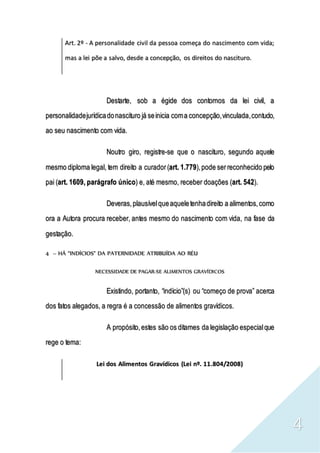 4
Art. 2º - A personalidade civil da pessoa começa do nascimento com vida;
mas a lei põe a salvo, desde a concepção, os direitos do nascituro.
Destarte, sob a égide dos contornos da lei civil, a
personalidadejurídicadonascituro já seinicia coma concepção,vinculada,contudo,
ao seu nascimento com vida.
Noutro giro, registre-se que o nascituro, segundo aquele
mesmo diploma legal, tem direito a curador(art. 1.779),pode serreconhecido pelo
pai (art. 1609, parágrafo único) e, até mesmo, receber doações (art. 542).
Deveras,plausívelqueaqueletenhadireito a alimentos,como
ora a Autora procura receber, antes mesmo do nascimento com vida, na fase da
gestação.
4 – HÁ “INDÍCIOS” DA PATERNIDADE ATRIBUÍDA AO RÉU
NECESSIDADE DE PAGAR-SE ALIMENTOS GRAVÍDICOS
Existindo, portanto, “indício”(s) ou “começo de prova” acerca
dos fatos alegados, a regra é a concessão de alimentos gravídicos.
A propósito,estes são os ditames da legislação especialque
rege o tema:
Lei dos Alimentos Gravídicos (Lei nº. 11.804/2008)
 