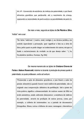 5
Art. 6º - Convencido da existência de indícios da paternidade, o juiz fixará
alimentos gravídicos que perdurarão até o nascimento da criança,
sopesando as necessidades da parte autora e as possibilidades da parte ré.
De mais a mais, segundo as lições de De Plácido e Silva,
“indício” vem a ser:
“Do latim ´indicium´ ( rastro, sinal, vestígio ), na técnica jurídica, em
sentido equivalente a presunção, quer significar o fato ou a série de
fatos, pelos quais se pode chegar ao conhecimento de outros, em que se
funda o esclarecimento da verdade ou do que deseja saber. “ ( In,
Vocabulário Jurídico. Forense, Pg. 456)
Da mesma maneira são as lições de Cristiano Chaves de
Farias e Nelson Rosenvald, máxime no tocante à produção de provas quanto à
paternidade, os quais professam, verbo ad verbum:
“Promovida a ação de alimentos gravídicos, o juiz fixará o valor da
pensão alimentícia quando houver mero indício de paternidade, não se
exigindo uma comprovação definitiva da perfilhação. Sob o ponto de
vista prático, significa a desnecessidade de realizar exame de DNA no
ácido aminiótico, sendo suficiente demonstrar a existência de indícios
de paternidade, através da produção de outras provas, como, por
exemplo, a colheita de testemunhos ou a juntada de documentos
(fotografias, filmes, cartas e bilhetes de amor, mensagens cibernéticas
 