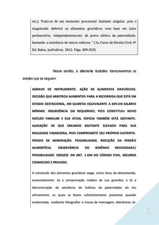 6
etc.). Trata-se de um momento processual bastante singular, pois o
magistrado deferirá os alimentos gravídicos com base em juízo
perfunctório, independentemente de prova efetiva da paternidade,
bastando a existência de meros indícios. “ ( In, Curso de Direito Civil.4ª
Ed. Bahia: JusPodivm, 2012. Págs. 809-810)
Nesse sentido, é altamente ilustrativo transcrevermos os
arestos que se seguem:
AGRAVO DE INSTRUMENTO. AÇÃO DE ALIMENTOS GRAVÍDICOS.
DECISÃO QUE ARBITROU ALIMENTOS PARA A RECORRIDA QUE ESTÁ EM
ESTADO GESTACIONAL, EM QUANTIA EQUIVALENTE A 30% DO SALÁRIO
MÍNIMO. INSURGÊNCIA DO REQUERIDO, POIS CONSTITUIU NOVO
NÚCLEO FAMILIAR E SUA ATUAL ESPOSA TAMBÉM ESTÁ GESTANTE.
ALEGAÇÃO DE QUE ENCARGO BASTANTE ELEVADO PARA SUA
REALIDADE FINANCEIRA, POIS COMPROMETE SEU PRÓPRIO SUSTENTO.
PEDIDO DE MINORAÇÃO. POSSIBILIDADE. REDUÇÃO DA PENSÃO
ALIMENTÍCIA. OBSERVÂNCIA DO BINÔMIO NECESSIDADE/
POSSIBILIDADE. EXEGESE DO ART. 1.694 DO CÓDIGO CIVIL. RECURSO
CONHECIDO E PROVIDO.
A concessão dos alimentos gravídicos exige, como ônus da alimentanda,
essencialmente: A) a comprovação médica de sua gravidez; e b) a
demonstração da existência de indícios da paternidade do réu
alimentante, os quais se fazem suficientemente presentes quando
evidenciada, mediante fotografias e trocas de mensagens eletrônicas (e-
 