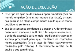 AÇÃO DE EXECUÇÃO 
• Esse tipo de ação se destinava a operar modificações no 
mundo empírico (isto é, no mundo dos fatos), através 
das quais se dê pleno cumprimento àquilo que se tenha 
decidido na sentença. 
• Ex.: Se a sentença condenou B a pagar a A determinada 
quantia em dinheiro e se B não o faz espontaneamente, 
a ação de execução seria o meio tradicional criado pelo 
sistema processual para que, mediante os chamados 
meios executórios (isto é, atos de força, coativamente 
realizados pelo Estado), A efetivamente receba de B 
aquilo a que tem direito. 
 