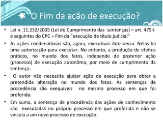 O Fim da ação de execução? 
• Lei n. 11.232/2005 (Lei do Cumprimento das sentenças) – art. 475-I 
e seguintes do CPC – Fim da “execução de título judicial” 
• As ações condenatórias são, agora, executivas lato sensu. Nelas há 
uma autorização para executar. No entanto, a produção de efeitos 
práticos, no mundo dos fatos, independe de posterior ação 
(processo) de execução autonôma, por meio de cumprimento da 
sentença. 
• O autor não necessita ajuizar ação de execução para obter a 
pretendida alteração no mundo dos fatos. As sentenças de 
procedência são exequíveis no mesmo processo em que foi 
proferida. 
• Em suma, a sentença de procedência das ações de conhecimento 
são executadas no próprio processo em que proferida e não se 
vincula a um novo processo de execução. 
 