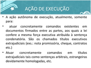 AÇÃO DE EXECUÇÃO 
• A ação autônoma de execução, atualmente, somente 
para: 
• atuar concretamente comandos existentes em 
documentos firmados entre as partes, aos quais a lei 
confere a mesma força executiva atribuída à sentença 
condenatória. São os chamados títulos executivos 
extrajudiciais (exs.: nota promissória, cheque, contratos 
etc.) 
• Atuar concretamente comandos em títulos 
extrajudiciais tais como sentenças arbitrais, estrangeiras 
devidamente homologadas, etc. 
 