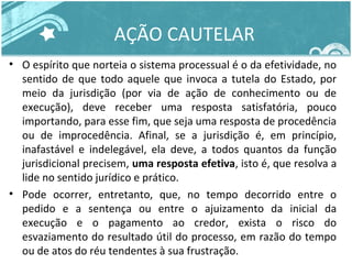 AÇÃO CAUTELAR 
• O espírito que norteia o sistema processual é o da efetividade, no 
sentido de que todo aquele que invoca a tutela do Estado, por 
meio da jurisdição (por via de ação de conhecimento ou de 
execução), deve receber uma resposta satisfatória, pouco 
importando, para esse fim, que seja uma resposta de procedência 
ou de improcedência. Afinal, se a jurisdição é, em princípio, 
inafastável e indelegável, ela deve, a todos quantos da função 
jurisdicional precisem, uma resposta efetiva, isto é, que resolva a 
lide no sentido jurídico e prático. 
• Pode ocorrer, entretanto, que, no tempo decorrido entre o 
pedido e a sentença ou entre o ajuizamento da inicial da 
execução e o pagamento ao credor, exista o risco do 
esvaziamento do resultado útil do processo, em razão do tempo 
ou de atos do réu tendentes à sua frustração. 
 
