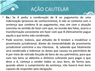 AÇÃO CAUTELAR 
• EExx..:: Se A pediu a condenação de B ao pagamento de uma 
indenização (processo de conhecimento), A não se contenta com a 
sentença que condena B ao pagamento, mas sim com a atuação 
concreta no sentido de fazer com que, no mundo dos fatos, ocorra a 
transformação consistente em fazer com que B efetivamente pague 
aquilo a que tenha sido condenado. 
• Pode ocorrer, todavia, que atitudes de B tendam a inviabilizar o 
provimento jurisdicional, diante da inexorabilidade do provimento 
jurisdicional contrário a seu interesse. B, sabendo que fatalmente 
será condenado a indenizar os danos que causou no patrimônio de 
A por meio de retirada forçada de bens de seu patrimônio, para que 
com tais bens se obtenha o dinheiro suficiente para pagar o que 
deve a A, começa a vender todos os seus bens, de forma que, 
quando advier o cumprimento da sentença, não haverá mais bens 
capazes de responder pela obrigação. 
 