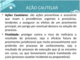 AÇÃO CAUTELAR 
• AAççõõeess CCaauutteellaarreess: são ações preventivas e acessórias 
que visam a providências urgentes e provisórias, 
tendentes a assegurar os efeitos de um provimento 
principal, em perigo por eventual demora na solução do 
processo. 
• FFiinnaalliiddaaddee:: proteger contra o risco de ineficácia o 
resultado do processo: seja a eficácia futura de 
provimento jurisdicional que muito provavelmente será 
proferido em processo de conhecimento, seja o 
resultado de processo de execução que já se encontra 
em curso, ou que brevemente estará tramitando em 
juízo (processo cautelar incidental ou preparatório). 
 