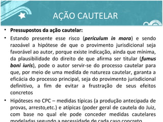AÇÃO CAUTELAR 
• Pressupostos ddaa aaççããoo ccaauutteellaarr:: 
• Estando presente esse risco (periculum in mora) e sendo 
razoável a hipótese de que o provimento jurisdicional seja 
favorável ao autor, porque existe indicação, ainda que mínima, 
da plausibilidade do direito de que afirma ser titular (fumus 
boni iuris), pode o autor servir-se do processo cautelar para 
que, por meio de uma medida de natureza cautelar, garanta a 
eficácia do processo principal, seja do provimento jurisdicional 
definitivo, a fim de evitar a frustração de seus efeitos 
concretos 
• Hipóteses no CPC – medidas típicas (a produção antecipada de 
provas, arresto,etc.) e atípicas (poder geral de cautela do Juiz, 
com base no qual ele pode conceder medidas cautelares 
modeladas segundo a necessidade de cada caso concreto 
 