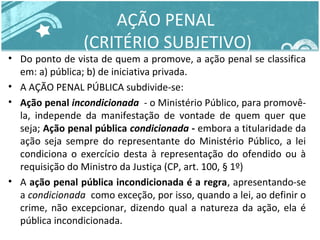 AÇÃO PENAL 
(CRITÉRIO SUBJETIVO) 
• Do ponto de vista de quem a promove, a ação penal se classifica 
em: a) pública; b) de iniciativa privada. 
• A AÇÃO PENAL PÚBLICA subdivide-se: 
• Ação penal incondicionada - o Ministério Público, para promovê-la, 
independe da manifestação de vontade de quem quer que 
seja; Ação penal pública condicionada - embora a titularidade da 
ação seja sempre do representante do Ministério Público, a lei 
condiciona o exercício desta à representação do ofendido ou à 
requisição do Ministro da Justiça (CP, art. 100, § 1º) 
• A ação penal pública incondicionada é a regra, apresentando-se 
a condicionada como exceção, por isso, quando a lei, ao definir o 
crime, não excepcionar, dizendo qual a natureza da ação, ela é 
pública incondicionada. 
 