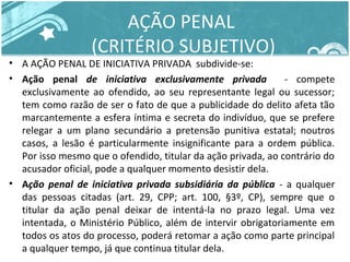 AÇÃO PENAL 
(CRITÉRIO SUBJETIVO) 
• A AÇÃO PENAL DE INICIATIVA PRIVADA subdivide-se: 
• Ação penal de iniciativa exclusivamente privada - compete 
exclusivamente ao ofendido, ao seu representante legal ou sucessor; 
tem como razão de ser o fato de que a publicidade do delito afeta tão 
marcantemente a esfera íntima e secreta do indivíduo, que se prefere 
relegar a um plano secundário a pretensão punitiva estatal; noutros 
casos, a lesão é particularmente insignificante para a ordem pública. 
Por isso mesmo que o ofendido, titular da ação privada, ao contrário do 
acusador oficial, pode a qualquer momento desistir dela. 
• Ação penal de iniciativa privada subsidiária da pública - a qualquer 
das pessoas citadas (art. 29, CPP; art. 100, §3º, CP), sempre que o 
titular da ação penal deixar de intentá-la no prazo legal. Uma vez 
intentada, o Ministério Público, além de intervir obrigatoriamente em 
todos os atos do processo, poderá retomar a ação como parte principal 
a qualquer tempo, já que continua titular dela. 
 