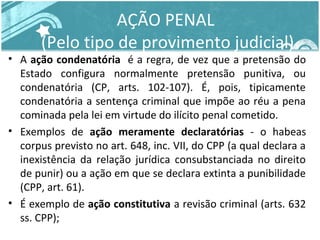 AÇÃO PENAL 
(Pelo tipo de provimento judicial) 
• A ação condenatória é a regra, de vez que a pretensão do 
Estado configura normalmente pretensão punitiva, ou 
condenatória (CP, arts. 102-107). É, pois, tipicamente 
condenatória a sentença criminal que impõe ao réu a pena 
cominada pela lei em virtude do ilícito penal cometido. 
• Exemplos de ação meramente declaratórias - o habeas 
corpus previsto no art. 648, inc. VII, do CPP (a qual declara a 
inexistência da relação jurídica consubstanciada no direito 
de punir) ou a ação em que se declara extinta a punibilidade 
(CPP, art. 61). 
• É exemplo de ação constitutiva a revisão criminal (arts. 632 
ss. CPP); 
 