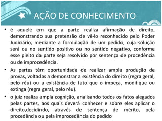 AÇÃO DE CONHECIMENTO 
• é aquele em que a parte realiza afirmação de direito, 
demonstrando sua pretensão de vê-lo reconhecido pelo Poder 
Judiciário, mediante a formulação de um pedido, cuja solução 
será ou no sentido positivo ou no sentido negativo, conforme 
esse pleito da parte seja resolvido por sentença de procedência 
ou de improcedência. 
• As partes têm oportunidade de realizar ampla produção de 
provas, voltadas a demonstrar a existência do direito (regra geral, 
pelo réu) ou a existência de fato que o impeça, modifique ou 
extinga (regra geral, pelo réu). 
• o juiz realiza ampla cognição, analisando todos os fatos alegados 
pelas partes, aos quais deverá conhecer e sobre eles aplicar o 
direito,decidindo, através de sentença de mérito, pela 
procedência ou pela improcedência do pedido 
 