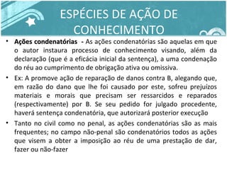 ESPÉCIES DE AÇÃO DE 
CONHECIMENTO 
• Ações ccoonnddeennaattóórriiaass -- As ações condenatórias são aquelas em que 
o autor instaura processo de conhecimento visando, além da 
declaração (que é a eficácia inicial da sentença), a uma condenação 
do réu ao cumprimento de obrigação ativa ou omissiva. 
• Ex: A promove ação de reparação de danos contra B, alegando que, 
em razão do dano que lhe foi causado por este, sofreu prejuízos 
materiais e morais que precisam ser ressarcidos e reparados 
(respectivamente) por B. Se seu pedido for julgado procedente, 
haverá sentença condenatória, que autorizará posterior execução 
• Tanto no civil como no penal, as ações condenatórias são as mais 
frequentes; no campo não-penal são condenatórios todos as ações 
que visem a obter a imposição ao réu de uma prestação de dar, 
fazer ou não-fazer 
 
