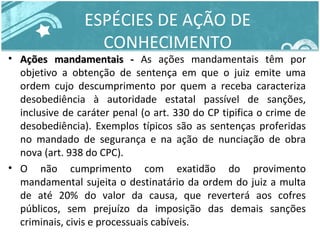 ESPÉCIES DE AÇÃO DE 
CONHECIMENTO 
• AAççõõeess mmaannddaammeennttaaiiss -- As ações mandamentais têm por 
objetivo a obtenção de sentença em que o juiz emite uma 
ordem cujo descumprimento por quem a receba caracteriza 
desobediência à autoridade estatal passível de sanções, 
inclusive de caráter penal (o art. 330 do CP tipifica o crime de 
desobediência). Exemplos típicos são as sentenças proferidas 
no mandado de segurança e na ação de nunciação de obra 
nova (art. 938 do CPC). 
• O não cumprimento com exatidão do provimento 
mandamental sujeita o destinatário da ordem do juiz a multa 
de até 20% do valor da causa, que reverterá aos cofres 
públicos, sem prejuízo da imposição das demais sanções 
criminais, civis e processuais cabíveis. 
 