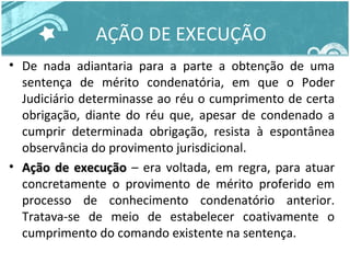 AÇÃO DE EXECUÇÃO 
• De nada adiantaria para a parte a obtenção de uma 
sentença de mérito condenatória, em que o Poder 
Judiciário determinasse ao réu o cumprimento de certa 
obrigação, diante do réu que, apesar de condenado a 
cumprir determinada obrigação, resista à espontânea 
observância do provimento jurisdicional. 
• AAççããoo ddee eexxeeccuuççããoo – era voltada, em regra, para atuar 
concretamente o provimento de mérito proferido em 
processo de conhecimento condenatório anterior. 
Tratava-se de meio de estabelecer coativamente o 
cumprimento do comando existente na sentença. 
 