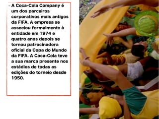 • A Coca-Cola Company é
um dos parceiros
corporativos mais antigos
da FIFA. A empresa se
associou formalmente à
entidade em 1974 e
quatro anos depois se
tornou patrocinadora
oficial da Copa do Mundo
da FIFA. A Coca-Cola teve
a sua marca presente nos
estádios de todas as
edições do torneio desde
1950.