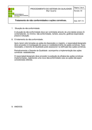 PROCEDIMENTO DO SISTEMA DA QUALIDADE
PQ 7.5.0/13
Página: 2 de 4
Revisão: 00
Tratamento de não conformidades e ações corretivas. Data: SET /13
7. Situação da não conformidade:
A situação da não conformidade deve ser controlada através de uma tabela (anexo 2)
contemplando, no mínimo: não conformidade, número, assunto, gerência responsável,
prazos e situação.
8. O tratamento da não conformidade:
Após terem sido tomadas as ações de disposição e o registro, o responsável designado
deve proceder à investigação da causa e o estabelecimento de ações corretivas. Caso
necessário, o Gerente da Qualidade pode assessorar na definição das ações corretivas.
Periodicamente o Gerente da Qualidade acompanha a implementação das ações
corretivas estabelecidas.
O responsável designado deve proceder à avaliação da eficácia das ações corretivas
implementadas, registrando uma nova não-conformidade caso as ações não sejam
consideradas efetivas.
9. ANEXOS:
 