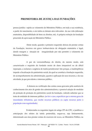 PROMOTORIA DE JUSTIÇA DAS FUNDAÇÕES
pessoa jurídica sujeita ao velamento do Ministério Público, em toda a sua existência,
a partir do nascimento, e em todos os demais atos relevantes da sua vida (alteração
estatutária, disponibilidade de bens ou direitos, etc). A própria extinção da fundação
prescinde de aprovação do Ministério Público.
Deste modo, quando o primeiro requerido deixou de prestar contas
da Fundação, incorreu em grave inobservância de obrigação estatutária e legal,
dando margem a situação de

irregularidade por não permitir o velamento do

Ministério Público.
A par da verossimilhança do direito, do mesmo modo, está
caracterizado o requisito do fundado receio de dano irreparável ou de difícil
reparação, a reclamar a urgência de tutela jurisdicional. Isto porque, a inadimplência
impede a fiscalização do patrimônio social, do qual se constitui a fundação requerida,
de acompanhamento da administração, quanto à aplicação de seus recursos, e da sua
atividade, já que prevalente o interesse público .
A demora na verificação das contas causa gravame pela ausência de
conhecimento dos atos de gestão dos administradores, e possível adoção de medidas
de proteção de proteção do patrimônio social da fundação, valendo salientar que se
trata de entidade de interesse público. (se for o caso, especificar que a mesma goza de
imunidades tributárias, que recebe recursos públicos ou capta recursos junto à
população com regularidade)
Evidenciados os requisitos legais do artigo 273 do CPC, a justificar a
antecipação dos efeitos da tutela pretendida, requer-se, seja liminarmente,
determinado aos réus prestar contas do exercício de xxxxx, ao Ministério Público, na

Avenida Marechal Floriano Peixoto, 1251 – Rebouças – CEP 80230-110 – Curitiba – Paraná – Tel.(41) 219-5256

10

 