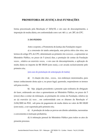 PROMOTORIA DE JUSTIÇA DAS FUNDAÇÕES
forma preconizada pela Resolução nº 2434/02, e em caso de descumprimento, a
imposição de multa diária, em conformidade com o art. 461 c.c. art. 287, do CPC.
3. DO PEDIDO
Ante o exposto, a Promotoria de Justiça das Fundações requer:
a) a concessão de tutela antecipada, sem prévia oitiva dos réus, nos
termos do artigo 273, do CPC, determinado ao primeiro réu xxxxxxx , a apresentar ao
Ministério Público, no prazo de 5 (cinco) dias, a prestação de contas da Fundação
xxxxx , relativa ao exercício xxxxx, e em caso de descumprimento, a aplicação de
multa diária no importe de R$ 100,00 (cem reais), a ser arcada exclusivamente pelo
primeiro réu;
(em caso de postulação de antecipação de tutela)
a)

A citação dos réus , xxxxx, nos endereços mencionados, para

tomar conhecimento desta ação e, no prazo legal, querendo, responderem os termos
sob pena revelia ;
b)

Seja julgada procedente a presente ação ordinária de obrigação

de fazer, ordenando aos réus a apresentarem ao Ministério Público, no prazo de 5
(cinco) dias a contar da intimação, as prestações de contas da Fundação, relativa (s)
ao (s) exercício (s) xxxx , em conformidade com os ditames da Resolução nº
2.434/2002 da PGE, sob pena de pagamento de multa diária no valor de R$ 100,00
(cem reais) , a ser suportada pelo primeiro réu;
c)

A produção de todas as provas em direito admitidas, necessárias

e convenientes à instrução probatória;
d) A intimação pessoal do Ministério Público para todos os atos do
presente processo.

Avenida Marechal Floriano Peixoto, 1251 – Rebouças – CEP 80230-110 – Curitiba – Paraná – Tel.(41) 219-5256

11

 