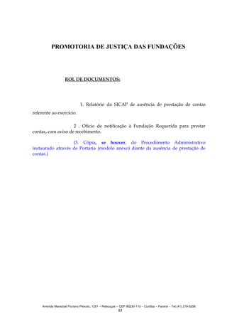 PROMOTORIA DE JUSTIÇA DAS FUNDAÇÕES

ROL DE DOCUMENTOS:

1. Relatório do SICAP de ausência de prestação de contas
referente ao exercício.
2 . Ofício de notificação à Fundação Requerida para prestar
contas, com aviso de recebimento.
(3. Cópia, se houver, do Procedimento Administrativo
instaurado através de Portaria (modelo anexo) diante da ausência de prestação de
contas.)

Avenida Marechal Floriano Peixoto, 1251 – Rebouças – CEP 80230-110 – Curitiba – Paraná – Tel.(41) 219-5256

13

 