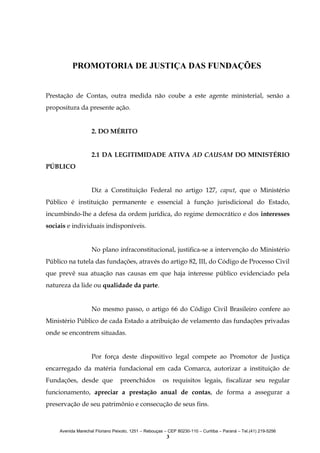 PROMOTORIA DE JUSTIÇA DAS FUNDAÇÕES
Prestação de Contas, outra medida não coube a este agente ministerial, senão a
propositura da presente ação.
2. DO MÉRITO
2.1 DA LEGITIMIDADE ATIVA AD CAUSAM DO MINISTÉRIO
PÚBLICO
Diz a Constituição Federal no artigo 127, caput, que o Ministério
Público é instituição permanente e essencial à função jurisdicional do Estado,
incumbindo-lhe a defesa da ordem jurídica, do regime democrático e dos interesses
sociais e individuais indisponíveis.
No plano infraconstitucional, justifica-se a intervenção do Ministério
Público na tutela das fundações, através do artigo 82, III, do Código de Processo Civil
que prevê sua atuação nas causas em que haja interesse público evidenciado pela
natureza da lide ou qualidade da parte.
No mesmo passo, o artigo 66 do Código Civil Brasileiro confere ao
Ministério Público de cada Estado a atribuição de velamento das fundações privadas
onde se encontrem situadas.
Por força deste dispositivo legal compete ao Promotor de Justiça
encarregado da matéria fundacional em cada Comarca, autorizar a instituição de
Fundações, desde que

preenchidos

os requisitos legais, fiscalizar seu regular

funcionamento, apreciar a prestação anual de contas, de forma a assegurar a
preservação de seu patrimônio e consecução de seus fins.

Avenida Marechal Floriano Peixoto, 1251 – Rebouças – CEP 80230-110 – Curitiba – Paraná – Tel.(41) 219-5256

3

 