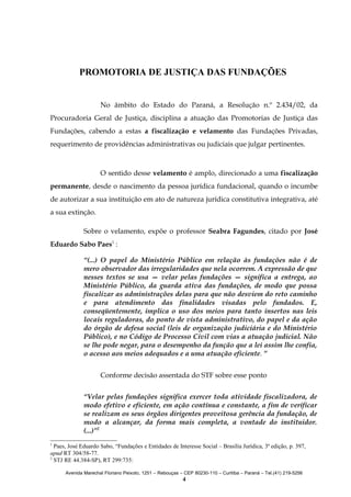 PROMOTORIA DE JUSTIÇA DAS FUNDAÇÕES
No âmbito do Estado do Paraná, a Resolução n.º 2.434/02, da
Procuradoria Geral de Justiça, disciplina a atuação das Promotorias de Justiça das
Fundações, cabendo a estas a fiscalização e velamento das Fundações Privadas,
requerimento de providências administrativas ou judiciais que julgar pertinentes.

O sentido desse velamento é amplo, direcionado a uma fiscalização
permanente, desde o nascimento da pessoa jurídica fundacional, quando o incumbe
de autorizar a sua instituição em ato de natureza jurídica constitutiva integrativa, até
a sua extinção.
Sobre o velamento, expõe o professor Seabra Fagundes, citado por José
Eduardo Sabo Paes1 :
“(...) O papel do Ministério Público em relação às fundações não é de
mero observador das irregularidades que nela ocorrem. A expressão de que
nesses textos se usa — velar pelas fundações — significa a entrega, ao
Ministério Público, da guarda ativa das fundações, de modo que possa
fiscalizar as administrações delas para que não desviem do reto caminho
e para atendimento das finalidades visadas pelo fundados. E,
conseqüentemente, implica o uso dos meios para tanto insertos nas leis
locais reguladoras, do ponto de vista administrativo, do papel e da ação
do órgão de defesa social (leis de organização judiciária e do Ministério
Público), e no Código de Processo Civil com vias a atuação judicial. Não
se lhe pode negar, para o desempenho da função que a lei assim lhe confia,
o acesso aos meios adequados e a uma atuação eficiente. ”
Conforme decisão assentada do STF sobre esse ponto
“Velar pelas fundações significa exercer toda atividade fiscalizadora, de
modo efetivo e eficiente, em ação contínua e constante, a fim de verificar
se realizam os seus órgãos dirigentes proveitosa gerência da fundação, de
modo a alcançar, da forma mais completa, a vontade do instituidor.
(...)”2
1

Paes, José Eduardo Sabo, “Fundações e Entidades de Interesse Social – Brasília Jurídica, 3ª edição, p. 397,
apud RT 304/58-77.
2
STJ RE 44.384-SP), RT 299:735:
Avenida Marechal Floriano Peixoto, 1251 – Rebouças – CEP 80230-110 – Curitiba – Paraná – Tel.(41) 219-5256

4

 