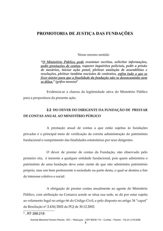 PROMOTORIA DE JUSTIÇA DAS FUNDAÇÕES

Nesse mesmo sentido
“O Ministério Público pode examinar escritas, solicitar informações,
pedir prestações de contas, requerer inquéritos policiais, pedir a prisão
de mesários, iniciar ação penal, pleitear anulação de assembléias e
resoluções, pleitear também rescisões de contratos, enfim tudo o que se
fizer mister para que a finalidade da fundação não se desencaminhe nem
se dilua.” (grifos nossos)3
Evidencia-se a clareza da legitimidade ativa do Ministério Público
para a propositura da presente ação.
2.2 DO DEVER DO DIRIGENTE DA FUNDAÇÃO DE PRESTAR
DE CONTAS ANUAL AO MINISTÉRIO PÚBLICO
A prestação anual de contas a que estão sujeitas às fundações
privadas é o principal meio de verificação da correta administração do patrimônio
fundacional e cumprimento das finalidades estatutárias por seus dirigentes.
O dever de prestar de contas da Fundação, não observado pelo
primeiro réu, é inerente a qualquer entidade fundacional, pois quem administra o
patrimônio de uma fundação deve estar ciente de que não administra patrimônio
próprio, mas um bem pertencente à sociedade ou parte desta, o qual se destina a fim
de interesse coletivo e social.
A obrigação de prestar contas anualmente ao agente do Ministério
Público, com atribuição na Comarca aonde se situa sua sede, se dá por estar sujeita
ao velamento legal no artigo 66 do Código Civil, e pelo disposto no artigo 34 “caput”
da Resolução nº 2.434/2002 da PGJ de 30.12.2002:
3

, RT 288:218:
Avenida Marechal Floriano Peixoto, 1251 – Rebouças – CEP 80230-110 – Curitiba – Paraná – Tel.(41) 219-5256

5

 