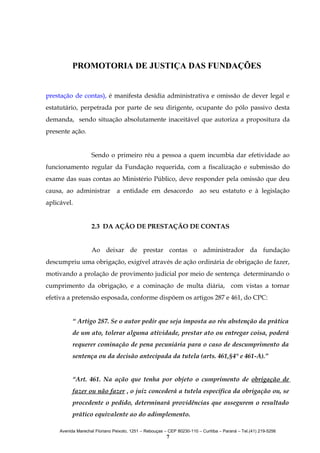 PROMOTORIA DE JUSTIÇA DAS FUNDAÇÕES
prestação de contas), é manifesta desídia administrativa e omissão de dever legal e
estatutário, perpetrada por parte de seu dirigente, ocupante do pólo passivo desta
demanda, sendo situação absolutamente inaceitável que autoriza a propositura da
presente ação.
Sendo o primeiro réu a pessoa a quem incumbia dar efetividade ao
funcionamento regular da Fundação requerida, com a fiscalização e submissão do
exame das suas contas ao Ministério Público, deve responder pela omissão que deu
causa, ao administrar

a entidade em desacordo

ao seu estatuto e à legislação

aplicável.
2.3 DA AÇÃO DE PRESTAÇÃO DE CONTAS
Ao deixar de prestar contas o administrador da fundação
descumpriu uma obrigação, exigível através de ação ordinária de obrigação de fazer,
motivando a prolação de provimento judicial por meio de sentença determinando o
cumprimento da obrigação, e a cominação de multa diária, com vistas a tornar
efetiva a pretensão esposada, conforme dispõem os artigos 287 e 461, do CPC:
“ Artigo 287. Se o autor pedir que seja imposta ao réu abstenção da prática
de um ato, tolerar alguma atividade, prestar ato ou entregar coisa, poderá
requerer cominação de pena pecuniária para o caso de descumprimento da
sentença ou da decisão antecipada da tutela (arts. 461,§4° e 461-A).”
“Art. 461. Na ação que tenha por objeto o cumprimento de obrigação de
fazer ou não fazer , o juiz concederá a tutela específica da obrigação ou, se
procedente o pedido, determinará providências que assegurem o resultado
prático equivalente ao do adimplemento.
Avenida Marechal Floriano Peixoto, 1251 – Rebouças – CEP 80230-110 – Curitiba – Paraná – Tel.(41) 219-5256

7

 