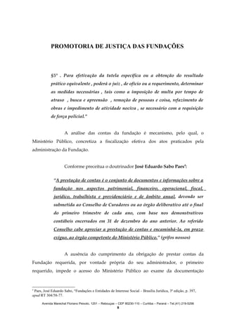 PROMOTORIA DE JUSTIÇA DAS FUNDAÇÕES

§5° . Para efetivação da tutela específica ou a obtenção do resultado
prático equivalente , poderá o juiz , de ofício ou a requerimento, determinar
as medidas necessárias , tais como a imposição de multa por tempo de
atraso , busca e apreensão , remoção de pessoas e coisa, refazimento de
obras e impedimento de atividade nociva , se necessário com a requisição
de força policial.”
A análise das contas da fundação é mecanismo, pelo qual, o
Ministério Público, concretiza a fiscalização efetiva dos atos praticados pela
administração da Fundação.
Conforme preceitua o doutrinador José Eduardo Sabo Paes4:
“A prestação de contas é o conjunto de documentos e informações sobre a
fundação nos aspectos patrimonial, financeiro, operacional, fiscal,
jurídico, trabalhista e previdenciário e de âmbito anual, devendo ser
submetida ao Conselho de Curadores ou ao órgão deliberativo até o final
do primeiro trimestre de cada ano, com base nos demonstrativos
contábeis encerrados em 31 de dezembro do ano anterior. Ao referido
Conselho cabe apreciar a prestação de contas e encaminhá-la, em prazo
exíguo, ao órgão competente do Ministério Público.” (grifos nossos)
A ausência do cumprimento da obrigação de prestar contas da
Fundação requerida, por vontade própria do seu administrador, o primeiro
requerido, impede o acesso do Ministério Público ao exame da documentação

4

Paes, José Eduardo Sabo, “Fundações e Entidades de Interesse Social – Brasília Jurídica, 3ª edição, p. 397,
apud RT 304/58-77.
Avenida Marechal Floriano Peixoto, 1251 – Rebouças – CEP 80230-110 – Curitiba – Paraná – Tel.(41) 219-5256

8

 