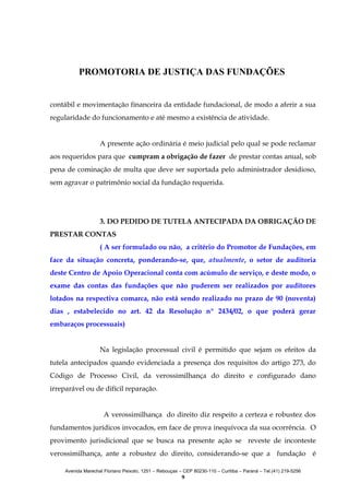 PROMOTORIA DE JUSTIÇA DAS FUNDAÇÕES
contábil e movimentação financeira da entidade fundacional, de modo a aferir a sua
regularidade do funcionamento e até mesmo a existência de atividade.
A presente ação ordinária é meio judicial pelo qual se pode reclamar
aos requeridos para que cumpram a obrigação de fazer de prestar contas anual, sob
pena de cominação de multa que deve ser suportada pelo administrador desidioso,
sem agravar o patrimônio social da fundação requerida.

3. DO PEDIDO DE TUTELA ANTECIPADA DA OBRIGAÇÃO DE
PRESTAR CONTAS
( A ser formulado ou não, a critério do Promotor de Fundações, em
face da situação concreta, ponderando-se, que, atualmente, o setor de auditoria
deste Centro de Apoio Operacional conta com acúmulo de serviço, e deste modo, o
exame das contas das fundações que não puderem ser realizados por auditores
lotados na respectiva comarca, não está sendo realizado no prazo de 90 (noventa)
dias , estabelecido no art. 42 da Resolução nº 2434/02, o que poderá gerar
embaraços processuais)
Na legislação processual civil é permitido que sejam os efeitos da
tutela antecipados quando evidenciada a presença dos requisitos do artigo 273, do
Código de Processo Civil, da verossimilhança do direito e configurado dano
irreparável ou de difícil reparação.
A verossimilhança do direito diz respeito a certeza e robustez dos
fundamentos jurídicos invocados, em face de prova inequívoca da sua ocorrência. O
provimento jurisdicional que se busca na presente ação se reveste de inconteste
verossimilhança, ante a robustez do direito, considerando-se que a fundação é
Avenida Marechal Floriano Peixoto, 1251 – Rebouças – CEP 80230-110 – Curitiba – Paraná – Tel.(41) 219-5256

9

 