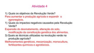 Atividade 4
1) Quais os objetivos da Revolução Verde?
Para aumentar a produção agrícola e expandir o
agronegócio.
1) Quais...