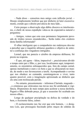 Francisco Cândido Xavier – Ação e Reação – pelo Espírito André Luiz

101

– Nada disso – consertou meu amigo com inflexão jovial. –
Desejo simplesmente lembrar que por dinheiro já lutei excessivamente, crendo que o direito prevalecia de meu lado...
Certo porque a observação algo dúbia chocava os interlocutores, o chefe de nossa expedição valeu-se da expectativa natural e
perguntou:
– Amigos, vemos que esta casa permanece largamente povoada de irmãos nossos ensandecidos... Serão todos eles credores
desta família infortunada?
O olhar inteligente que o companheiro me endereçou deu-me
a perceber que o inquérito afetuoso guardava o objetivo de entreter a confiança dos vingadores intrigados.
Leonel, que me parecia o cérebro da empresa delituosa, foi
presto na resposta.
– É que, até agora – falou, impassível –, precisávamos dividir
o tempo entre pai e filho, e, por isso, localizamos aqui, temporariamente, os onzenários enlouquecidos que, fora do campo carnal,
apenas mentalizam o ouro e os bens a que se afeiçoaram no mundo, de modo a nos favorecerem a tarefa. Acompanhando o sovina
que nos obedece ao comando, constrangem-no a viver, tanto
quanto possível, com a imaginação aprisionada ao dinheiro que
ele ama com tresloucada paixão.
– No entanto, presentemente – informou Clarindo, magoado –
, o criminoso que sitiávamos nas trevas nos foi arrebatado à vigilância. Disporemos de mais tempo para acelerar a nossa desforra.
Pagará o filho dobrado preço, já que o assassino foi ocultado aos
nossos olhos...
Longe de qualquer precipitação na defesa da verdade e do
bem, o Assistente falou, calmo:
– O esclarecimento nos faz crer que este homem, – e designou Luís, que prosseguia fascinado pelos maços de cédulas da

 