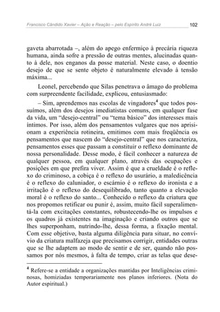 Francisco Cândido Xavier – Ação e Reação – pelo Espírito André Luiz

102

gaveta abarrotada –, além do apego enfermiço à precária riqueza
humana, ainda sofre a pressão de outras mentes, alucinadas quanto à dele, nos enganos da posse material. Neste caso, o doentio
desejo de que se sente objeto é naturalmente elevado à tensão
máxima...
Leonel, percebendo que Silas penetrava o âmago do problema
com surpreendente facilidade, explicou, entusiasmado:
– Sim, aprendemos nas escolas de vingadores4 que todos possuímos, além dos desejos imediatistas comuns, em qualquer fase
da vida, um “desejo-central” ou “tema básico” dos interesses mais
íntimos. Por isso, além dos pensamentos vulgares que nos aprisionam a experiência rotineira, emitimos com mais freqüência os
pensamentos que nascem do “desejo-central” que nos caracteriza,
pensamentos esses que passam a constituir o reflexo dominante de
nossa personalidade. Desse modo, é fácil conhecer a natureza de
qualquer pessoa, em qualquer plano, através das ocupações e
posições em que prefira viver. Assim é que a crueldade é o reflexo do criminoso, a cobiça é o reflexo do usurário, a maledicência
é o reflexo do caluniador, o escárnio é o reflexo do ironista e a
irritação é o reflexo do desequilibrado, tanto quanto a elevação
moral é o reflexo do santo... Conhecido o reflexo da criatura que
nos propomos retificar ou punir é, assim, muito fácil superalimentá-la com excitações constantes, robustecendo-lhe os impulsos e
os quadros já existentes na imaginação e criando outros que se
lhes superponham, nutrindo-lhe, dessa forma, a fixação mental.
Com esse objetivo, basta alguma diligência para situar, no convívio da criatura malfazeja que precisamos corrigir, entidades outras
que se lhe adaptem ao modo de sentir e de ser, quando não possamos por nós mesmos, à falta de tempo, criar as telas que dese4

Refere-se a entidade a organizações mantidas por Inteligências criminosas, homiziadas temporariamente nos planos inferiores. (Nota do
Autor espiritual.)

 