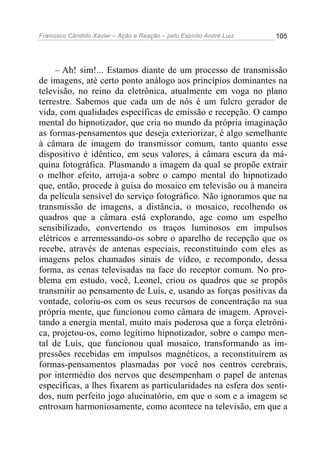 Francisco Cândido Xavier – Ação e Reação – pelo Espírito André Luiz

105

– Ah! sim!... Estamos diante de um processo de transmissão
de imagens, até certo ponto análogo aos princípios dominantes na
televisão, no reino da eletrônica, atualmente em voga no plano
terrestre. Sabemos que cada um de nós é um fulcro gerador de
vida, com qualidades específicas de emissão e recepção. O campo
mental do hipnotizador, que cria no mundo da própria imaginação
as formas-pensamentos que deseja exteriorizar, é algo semelhante
à câmara de imagem do transmissor comum, tanto quanto esse
dispositivo é idêntico, em seus valores, à câmara escura da máquina fotográfica. Plasmando a imagem da qual se propõe extrair
o melhor efeito, arroja-a sobre o campo mental do hipnotizado
que, então, procede à guisa do mosaico em televisão ou à maneira
da película sensível do serviço fotográfico. Não ignoramos que na
transmissão de imagens, a distância, o mosaico, recolhendo os
quadros que a câmara está explorando, age como um espelho
sensibilizado, convertendo os traços luminosos em impulsos
elétricos e arremessando-os sobre o aparelho de recepção que os
recebe, através de antenas especiais, reconstituindo com eles as
imagens pelos chamados sinais de vídeo, e recompondo, dessa
forma, as cenas televisadas na face do receptor comum. No problema em estudo, você, Leonel, criou os quadros que se propôs
transmitir ao pensamento de Luís, e, usando as forças positivas da
vontade, coloriu-os com os seus recursos de concentração na sua
própria mente, que funcionou como câmara de imagem. Aproveitando a energia mental, muito mais poderosa que a força eletrônica, projetou-os, como legítimo hipnotizador, sobre o campo mental de Luís, que funcionou qual mosaico, transformando as impressões recebidas em impulsos magnéticos, a reconstituírem as
formas-pensamentos plasmadas por você nos centros cerebrais,
por intermédio dos nervos que desempenham o papel de antenas
específicas, a lhes fixarem as particularidades na esfera dos sentidos, num perfeito jogo alucinatório, em que o som e a imagem se
entrosam harmoniosamente, como acontece na televisão, em que a

 