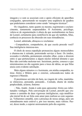 Francisco Cândido Xavier – Ação e Reação – pelo Espírito André Luiz

106

imagem e o som se associam com o apoio eficiente de aparelhos
conjugados, apresentando no receptor uma seqüência de quadros
que poderíamos considerar como sendo “miragens técnicas”.
Os vingadores, tanto quanto eu mesmo, registraram o esclarecimento, sumamente surpreendidos. O Assistente, psicólogo,
valera-se de argumentação à altura da que assinaláramos na boca
de Leonel, certamente para cientificá-lo de que ele também, Silas,
conhecia os processos da obsessão em suas minudências.
Leonel, admirado, abraçou-o e exclamou:
– Companheiro, companheiro, de que escola procede você?
Sua inteligência interessa-nos.
O chefe de nossa expedição pronunciou alguns monossílabos
e chamou-me à retirada, pretextando serviço a fazer. Os irmãos,
avezados à rebeldia, permutaram estranho olhar, como a dizerem
entre si que pertencíamos a algum núcleo infernal distante e que
lhes não convinha molestar-nos. Insistiram, porém, conosco a que
retornássemos no dia seguinte para a troca de idéias, ao que Silas
anuiu com evidente satisfação.
Mais alguns minutos e o Assistente, em minha companhia, retirou Alzira e Hilário para o exterior, colocando-nos todos de
regresso à Mansão.
O prestimoso servidor do bem, na viagem de volta, mantinhase silencioso, pensando, pensando... Contudo, diante de minha
perplexidade, aclarou, fraterno:
– Não, André. Ainda é cedo para apresentar Alzira aos infortunados verdugos. Pela conversação de Leonel, percebi que cruzamos o caminho de duas vigorosas inteligências, cuja modificação inicial há de ser feita com amor para realizar-se com segurança. Voltaremos amanhã, sem a presença de nossa amiga, para um
entendimento mais estável e, por isso mesmo, mais valioso. Passei, desse modo, a esperar ansiosamente pelo dia seguinte.

 