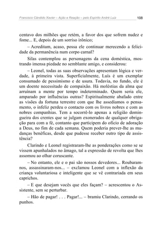 Francisco Cândido Xavier – Ação e Reação – pelo Espírito André Luiz

108

centavo dos milhões que retém, a favor dos que sofrem nudez e
fome... E, depois de um sorriso irônico;
– Acreditam, acaso, possa ele continuar merecendo a felicidade da permanência num corpo carnal?
Silas contemplou as personagens da cena doméstica, mostrando imensa piedade no semblante amigo, e considerou:
– Leonel, todas as suas observações apresentam lógica e verdade, à primeira vista. Superficialmente, Luís é um exemplar
consumado de pessimismo e de usura. Todavia, no fundo, ele é
um doente necessitado de compaixão. Há moléstias da alma que
arruínam a mente por tempo indeterminado. Quem seria ele,
amparado por influências outras? Espiritualmente abafado entre
as visões da fortuna terrestre com que lhe assediamos o pensamento, o infeliz perdeu o contacto com os livros nobres e com as
nobres companhias. Tem a socorrê-lo apenas a religião domingueira dos crentes que se julgam exonerados de qualquer obrigação para com a fé, contanto que participem do oficio de adoração
a Deus, no fim de cada semana. Quem poderia prever-lhe as mudanças benéficas, desde que pudesse receber outro tipo de assistência?
Clarindo e Leonel registraram-lhe as ponderações como se se
vissem apunhalados no âmago, tal a expressão de revolta que lhes
assomou ao olhar coruscante.
– No entanto, ele e o pai são nossos devedores... Roubaramnos, assassinaram-nos... – exclamou Leonel com a inflexão da
criança voluntariosa e inteligente que se vê contrariada em seus
caprichos.
– E que desejam vocês que eles façam? – acrescentou o Assistente, sem se perturbar.
– Hão de pagar! . . . Pagar!... – bramiu Clarindo, cerrando os
punhos.

 