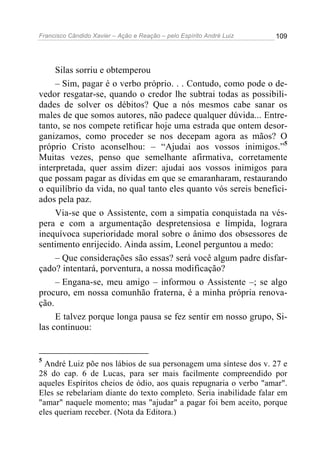 Francisco Cândido Xavier – Ação e Reação – pelo Espírito André Luiz

109

Silas sorriu e obtemperou
– Sim, pagar é o verbo próprio. . . Contudo, como pode o devedor resgatar-se, quando o credor lhe subtrai todas as possibilidades de solver os débitos? Que a nós mesmos cabe sanar os
males de que somos autores, não padece qualquer dúvida... Entretanto, se nos compete retificar hoje uma estrada que ontem desorganizamos, como proceder se nos decepam agora as mãos? O
próprio Cristo aconselhou: – “Ajudai aos vossos inimigos.”5
Muitas vezes, penso que semelhante afirmativa, corretamente
interpretada, quer assim dizer: ajudai aos vossos inimigos para
que possam pagar as dívidas em que se emaranharam, restaurando
o equilíbrio da vida, no qual tanto eles quanto vós sereis beneficiados pela paz.
Via-se que o Assistente, com a simpatia conquistada na véspera e com a argumentação despretensiosa e límpida, lograra
inequívoca superioridade moral sobre o ânimo dos obsessores de
sentimento enrijecido. Ainda assim, Leonel perguntou a medo:
– Que considerações são essas? será você algum padre disfarçado? intentará, porventura, a nossa modificação?
– Engana-se, meu amigo – informou o Assistente –; se algo
procuro, em nossa comunhão fraterna, é a minha própria renovação.
E talvez porque longa pausa se fez sentir em nosso grupo, Silas continuou:

5

André Luiz põe nos lábios de sua personagem uma síntese dos v. 27 e
28 do cap. 6 de Lucas, para ser mais facilmente compreendido por
aqueles Espíritos cheios de ódio, aos quais repugnaria o verbo "amar".
Eles se rebelariam diante do texto completo. Seria inabilidade falar em
"amar" naquele momento; mas "ajudar" a pagar foi bem aceito, porque
eles queriam receber. (Nota da Editora.)

 