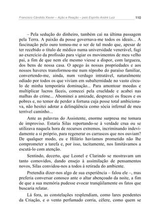 Francisco Cândido Xavier – Ação e Reação – pelo Espírito André Luiz

110

– Pela sedução do dinheiro, também caí na última passagem
pela Terra. A paixão da posse governava-me todos os ideais... A
fascinação pelo ouro tomou-me o ser de tal modo que, apesar de
ter recebido o título de médico numa universidade venerável, fugi
ao exercício da profissão para vigiar os movimentos de meu velho
pai, a fim de que nem ele mesmo viesse a dispor, com largueza,
dos bens de nossa casa. O apego às nossas propriedades e aos
nossos haveres transformou-me num réprobo do paraíso familiar,
convertendo-me, ainda, num verdugo intratável, naturalmente
odiado por todos os que viviam em subalternidade no vasto círculo de minha temporária dominação... Para amontoar moedas e
multiplicar lucros fáceis, comecei pela crueldade e acabei nas
malhas do crime... Abominei a amizade, desprezei os fracos e os
pobres e, no temor de perder a fortuna cuja posse total ambicionava, não hesitei adotar a delinqüência como sócia infernal de meu
terrível caminho...
Ante as palavras do Assistente, enorme surpresa me tomara
de improviso. Estaria Silas reportando-se à verdade crua ou se
utilizava naquela hora de recursos extremos, incriminando indevidamente a si próprio, para regenerar os carrascos que nos ouviam?
De qualquer modo, eu e Hilário havíamos prometido não lhe
comprometer a tarefa e, por isso, tacitamente, nos limitávamos a
escutá-lo com atenção.
Sentindo, decerto, que Leonel e Clarindo se mostravam um
tanto comovidos, dando ensejo à assimilação de pensamentos
novos, Silas convidou-nos a todos à retirada do ambiente.
Pretendia dizer-nos algo de sua experiência – falou ele –, mas
preferia conversar conosco ante o altar abençoado da noite, a fim
de que a sua memória pudesse evocar tranqüilamente os fatos que
buscaria relatar.
Lá fora, as constelações resplendiam, como lares pendentes
da Criação, e o vento perfumado corria, célere, como quem se

 