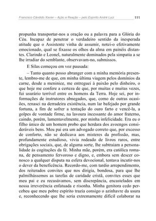 Francisco Cândido Xavier – Ação e Reação – pelo Espírito André Luiz

111

propunha transportar-nos a oração ou a palavra para a Glória do
Céu. Incapaz de penetrar o verdadeiro sentido da inesperada
atitude que o Assistente vinha de assumir, notei-o efetivamente
emocionado, qual se fixasse os olhos da alma em painéis distantes. Clarindo e Leonel, naturalmente dominados pela simpatia a se
lhe irradiar do semblante, observavam-no, submissos.
E Silas começou em voz pausada:
– Tanto quanto posso abranger com a minha memória presente, lembro-me de que, em minha última viagem pelos domínios da
carne, desde a meninice, me entreguei à paixão pelo dinheiro, o
que hoje me confere a certeza de que, por muitas e muitas vezes,
fui usurário terrível entre os homens da Terra. Hoje sei, por informações de instrutores abnegados, que, como de outras ocasiões, renasci na derradeira existência, num lar bafejado por grande
fortuna, a fim de sofrer a tentação do ouro farto e vencê-la, a
golpes de vontade firme, na lavoura incessante do amor fraterno,
caindo, porém, lamentavelmente, por minha infelicidade. Era eu o
filho único de um homem probo que herdara dos avoengos consideráveis bens. Meu pai era um advogado correto que, por excesso
de conforto, não se dedicava aos misteres da profissão, mas,
profundamente estudioso, vivia rodeado de livros raros, entre
obrigações sociais, que, de alguma sorte, lhe subtraiam a personalidade às cogitações da fé. Minha mãe, porém, era católica romana, de pensamento fervoroso e digno, e, embora sem descer conosco a qualquer disputa na esfera devocional, tentava incutir-nos
o dever da beneficência. Recordo-me, com tardio arrependimento,
dos reiterados convites que nos dirigia, bondosa, para que lhe
palmilhássemos as tarefas de caridade cristã, convites esses que
meu pai e eu recusávamos, sem discrepância, encastelados em
nossa irreverência enfatuada e risonha. Minha genitora cedo percebeu que meu pobre espírito trazia consigo o azinhavre da usura
e, reconhecendo que lhe seria extremamente difícil colaborar na

 