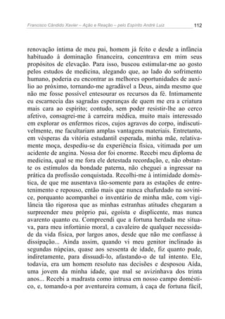 Francisco Cândido Xavier – Ação e Reação – pelo Espírito André Luiz

112

renovação íntima de meu pai, homem já feito e desde a infância
habituado à dominação financeira, concentrava em mim seus
propósitos de elevação. Para isso, buscou estimular-me ao gosto
pelos estudos de medicina, alegando que, ao lado do sofrimento
humano, poderia eu encontrar as melhores oportunidades de auxílio ao próximo, tornando-me agradável a Deus, ainda mesmo que
não me fosse possível entesourar os recursos da fé. Intimamente
eu escarnecia das sagradas esperanças de quem me era a criatura
mais cara ao espírito; contudo, sem poder resistir-lhe ao cerco
afetivo, consagrei-me à carreira médica, muito mais interessado
em explorar os enfermos ricos, cujos agravos do corpo, indiscutivelmente, me facultariam amplas vantagens materiais. Entretanto,
em vésperas da vitória estudantil esperada, minha mãe, relativamente moça, despediu-se da experiência física, vitimada por um
acidente de angina. Nossa dor foi enorme. Recebi meu diploma de
medicina, qual se me fora ele detestada recordação, e, não obstante os estímulos da bondade paterna, não cheguei a ingressar na
prática da profissão conquistada. Recolhi-me à intimidade doméstica, de que me ausentava tão-somente para as estações de entretenimento e repouso, então mais que nunca chafurdado na sovinice, porquanto acompanhei o inventário de minha mãe, com vigilância tão rigorosa que as minhas estranhas atitudes chegaram a
surpreender meu próprio pai, egoísta e displicente, mas nunca
avarento quanto eu. Compreendi que a fortuna herdada me situava, para meu infortúnio moral, a cavaleiro de qualquer necessidade da vida física, por largos anos, desde que não me confiasse à
dissipação... Ainda assim, quando vi meu genitor inclinado às
segundas núpcias, quase aos sessenta de idade, fiz quanto pude,
indiretamente, para dissuadi-lo, afastando-o de tal intento. Ele,
todavia, era um homem resoluto nas decisões e desposou Aída,
uma jovem da minha idade, que mal se avizinhava dos trinta
anos... Recebi a madrasta como intrusa em nosso campo doméstico, e, tomando-a por aventureira comum, à caça de fortuna fácil,

 