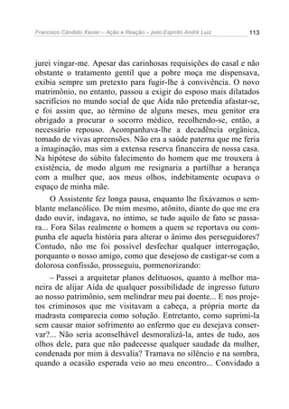 Francisco Cândido Xavier – Ação e Reação – pelo Espírito André Luiz

113

jurei vingar-me. Apesar das carinhosas requisições do casal e não
obstante o tratamento gentil que a pobre moça me dispensava,
exibia sempre um pretexto para fugir-lhe à convivência. O novo
matrimônio, no entanto, passou a exigir do esposo mais dilatados
sacrifícios no mundo social de que Aída não pretendia afastar-se,
e foi assim que, ao término de alguns meses, meu genitor era
obrigado a procurar o socorro médico, recolhendo-se, então, a
necessário repouso. Acompanhava-lhe a decadência orgânica,
tomado de vivas apreensões. Não era a saúde paterna que me feria
a imaginação, mas sim a extensa reserva financeira de nossa casa.
Na hipótese do súbito falecimento do homem que me trouxera à
existência, de modo algum me resignaria a partilhar a herança
com a mulher que, aos meus olhos, indebitamente ocupava o
espaço de minha mãe.
O Assistente fez longa pausa, enquanto lhe fixávamos o semblante melancólico. De mim mesmo, atônito, diante do que me era
dado ouvir, indagava, no intimo, se tudo aquilo de fato se passara... Fora Silas realmente o homem a quem se reportava ou compunha ele aquela história para alterar o ânimo dos perseguidores?
Contudo, não me foi possível desfechar qualquer interrogação,
porquanto o nosso amigo, como que desejoso de castigar-se com a
dolorosa confissão, prosseguiu, pormenorizando:
– Passei a arquitetar planos delituosos, quanto à melhor maneira de alijar Aída de qualquer possibilidade de ingresso futuro
ao nosso patrimônio, sem melindrar meu pai doente... E nos projetos criminosos que me visitavam a cabeça, a própria morte da
madrasta comparecia como solução. Entretanto, como suprimi-la
sem causar maior sofrimento ao enfermo que eu desejava conservar?... Não seria aconselhável desmoralizá-la, antes de tudo, aos
olhos dele, para que não padecesse qualquer saudade da mulher,
condenada por mim à desvalia? Tramava no silêncio e na sombra,
quando a ocasião esperada veio ao meu encontro... Convidado a

 