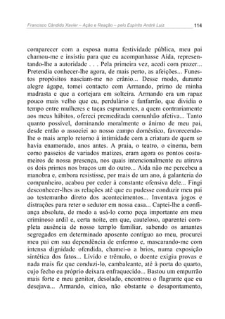 Francisco Cândido Xavier – Ação e Reação – pelo Espírito André Luiz

114

comparecer com a esposa numa festividade pública, meu pai
chamou-me e insistiu para que eu acompanhasse Aída, representando-lhe a autoridade . . . Pela primeira vez, acedi com prazer...
Pretendia conhecer-lhe agora, de mais perto, as afeições... Funestos propósitos nasciam-me no crânio... Desse modo, durante
alegre ágape, tomei contacto com Armando, primo de minha
madrasta e que a cortejara em solteira. Armando era um rapaz
pouco mais velho que eu, perdulário e fanfarrão, que dividia o
tempo entre mulheres e taças espumantes, a quem contrariamente
aos meus hábitos, ofereci premeditada comunhão afetiva... Tanto
quanto possível, dominando moralmente o ânimo de meu pai,
desde então o associei ao nosso campo doméstico, favorecendolhe o mais amplo retorno à intimidade com a criatura de quem se
havia enamorado, anos antes. A praia, o teatro, o cinema, bem
como passeios de variados matizes, eram agora os pontos costumeiros de nossa presença, nos quais intencionalmente eu atirava
os dois primos nos braços um do outro... Aída não me percebeu a
manobra e, embora resistisse, por mais de um ano, à galanteria do
companheiro, acabou por ceder à constante ofensiva dele... Fingi
desconhecer-lhes as relações até que eu pudesse conduzir meu pai
ao testemunho direto dos acontecimentos... Inventava jogos e
distrações para reter o sedutor em nossa casa... Captei-lhe a confiança absoluta, de modo a usá-lo como peça importante em meu
criminoso ardil e, certa noite, em que, cauteloso, aparentei completa ausência de nosso templo familiar, sabendo os amantes
segregados em determinado aposento contíguo ao meu, procurei
meu pai em sua dependência de enfermo e, mascarando-me com
intensa dignidade ofendida, chamei-o a brios, numa exposição
sintética dos fatos... Lívido e trêmulo, o doente exigiu provas e
nada mais fiz que conduzi-lo, cambaleante, até à porta do quarto,
cujo fecho eu próprio deixara enfraquecido... Bastou um empurrão
mais forte e meu genitor, desolado, encontrou o flagrante que eu
desejava... Armando, cínico, não obstante o desapontamento,

 