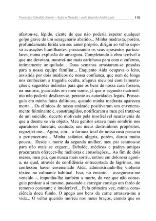 Francisco Cândido Xavier – Ação e Reação – pelo Espírito André Luiz

115

afastou-se, lépido, ciente de que não poderia esperar qualquer
golpe grave de um sexagenário abatido... Minha madrasta, porém,
profundamente ferida em seu amor próprio, dirigiu ao velho esposo acusações humilhantes, procurando os seus aposentos particulares, numa explosão de amargura. Completando a obra terrível a
que me devotara, mostrei-me mais carinhoso para com o enfermo,
intimamente aniquilado... Duas semanas arrastaram-se pesadas
para a nossa equipe familiar... Enquanto Aída ocupava o leito,
assistida por dois médicos de nossa confiança, que nem de longe
nos conheciam a tragédia oculta, afagava meu pai com lamentações e sugestões indiretas para que os bens de nossa casa fossem,
na maioria, guardados em meu nome, já que o segundo matrimônio não poderia desfazer-se, perante as autoridades legais. Prosseguia em minha faina delituosa, quando minha madrasta apareceu
morta... Os clínicos de nossa amizade positivaram um envenenamento fulminante e, constrangidos, notificaram a meu pai tratar-se
de um suicídio, decerto motivado pela insofreável neurastenia de
que a doente se via objeto. Meu genitor estava mais sombrio nos
aparatosos funerais, contudo, em meus destruidores propósitos,
regozijei-me... Agora, sim... a fortuna total de nossa casa passaria
a pertencer-me... Minha satânica alegria, porém, durou muito
pouco... Desde a morte da segunda mulher, meu pai acamou-se
para não mais se erguer... Debalde, médicos e padres amigos
procuraram oferecer-lhe melhoras e consolações... Ao fim de dois
meses, meu pai, que nunca mais sorriu, entrou em dolorosa agonia, na qual, através de confidência entrecortada de lágrimas, me
confessou haver envenenado Aída, administrando-lhe violento
tóxico no calmante habitual. Isso, no entanto – assegurava-me
vencido –, impunha-lhe também a morte, de vez que não conseguia perdoar a si mesmo, passando a carregar consigo um fardo de
remorso constante e intolerável... Pela primeira vez, minha consciência doeu fundo. O apego aos bens da carne arrasava-me a
vida... O velho querido morreu nos meus braços, crendo que os

 