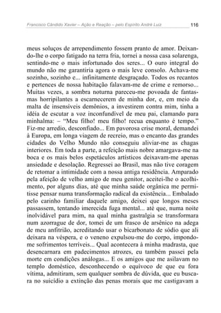 Francisco Cândido Xavier – Ação e Reação – pelo Espírito André Luiz

116

meus soluços de arrependimento fossem pranto de amor. Deixando-lhe o corpo fatigado na terra fria, tornei a nossa casa solarenga,
sentindo-me o mais infortunado dos seres... O ouro integral do
mundo não me garantiria agora o mais leve consolo. Achava-me
sozinho, sozinho e... infinitamente desgraçado. Todos os recantos
e pertences de nossa habitação falavam-me de crime e remorso...
Muitas vezes, a sombra noturna pareceu-me povoada de fantasmas horripilantes a escarnecerem de minha dor, e, em meio da
malta de insensíveis demônios, a investirem contra mim, tinha a
idéia de escutar a voz inconfundível de meu pai, clamando para
minhalma: – “Meu filho! meu filho! recua enquanto é tempo.”
Fiz-me arredio, desconfiado... Em pavorosa crise moral, demandei
à Europa, em longa viagem de recreio, mas o encanto das grandes
cidades do Velho Mundo não conseguiu aliviar-me as chagas
interiores. Em toda a parte, a refeição mais nobre amargava-me na
boca e os mais belos espetáculos artísticos deixavam-me apenas
ansiedade e desolação. Regressei ao Brasil, mas não tive coragem
de retomar a intimidade com a nossa antiga residência. Amparado
pela afeição de velho amigo de meu genitor, aceitei-lhe o acolhimento, por alguns dias, até que minha saúde orgânica me permitisse pensar numa transformação radical da existência... Embalado
pelo carinho familiar daquele amigo, deixei que longos meses
passassem, tentando imerecida fuga mental... até que, numa noite
inolvidável para mim, na qual minha gastralgia se transformara
num azorrague de dor, tomei de um frasco de arsênico na adega
de meu anfitrião, acreditando usar o bicarbonato de sódio que ali
deixara na véspera, e o veneno expulsou-me do corpo, impondome sofrimentos terríveis... Qual acontecera à minha madrasta, que
desencarnara em padecimentos atrozes, eu também passei pela
morte em condições análogas... E os amigos que me asilavam no
templo doméstico, desconhecendo o equívoco de que eu fora
vítima, admitiram, sem qualquer sombra de dúvida, que eu buscara no suicídio a extinção das penas morais que me castigavam a

 
