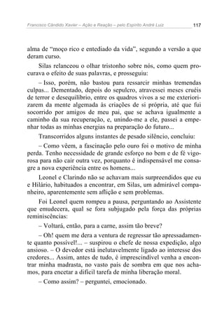 Francisco Cândido Xavier – Ação e Reação – pelo Espírito André Luiz

117

alma de “moço rico e entediado da vida”, segundo a versão a que
deram curso.
Silas relanceou o olhar tristonho sobre nós, como quem procurava o efeito de suas palavras, e prosseguiu:
– Isso, porém, não bastou para ressarcir minhas tremendas
culpas... Dementado, depois do sepulcro, atravessei meses cruéis
de terror e desequilíbrio, entre os quadros vivos a se me exteriorizarem da mente algemada às criações de si própria, até que fui
socorrido por amigos de meu pai, que se achava igualmente a
caminho da sua recuperação, e, unindo-me a ele, passei a empenhar todas as minhas energias na preparação do futuro...
Transcorridos alguns instantes de pesado silêncio, concluiu:
– Como vêem, a fascinação pelo ouro foi o motivo de minha
perda. Tenho necessidade de grande esforço no bem e de fé vigorosa para não cair outra vez, porquanto é indispensável me consagre a nova experiência entre os homens...
Leonel e Clarindo não se achavam mais surpreendidos que eu
e Hilário, habituados a encontrar, em Silas, um admirável companheiro, aparentemente sem aflição e sem problemas.
Foi Leonel quem rompeu a pausa, perguntando ao Assistente
que emudecera, qual se fora subjugado pela força das próprias
reminiscências:
– Voltará, então, para a carne, assim tão breve?
– Oh! quem me dera a ventura de regressar tão apressadamente quanto possível!... – suspirou o chefe de nossa expedição, algo
ansioso. – O devedor está inelutavelmente ligado ao interesse dos
credores... Assim, antes de tudo, é imprescindível venha a encontrar minha madrasta, no vasto país de sombra em que nos achamos, para encetar a difícil tarefa de minha liberação moral.
– Como assim? – perguntei, emocionado.

 