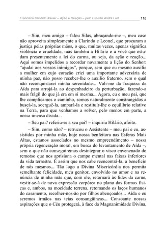 Francisco Cândido Xavier – Ação e Reação – pelo Espírito André Luiz

118

– Sim, meu amigo – falou Silas, abraçando-me –, meu caso
não aproveita simplesmente a Clarindo e Leonel, que procuram a
justiça pelas próprias mãos, o que, muitas vezes, apenas significa
violência e crueldade, mas também a Hilário e a você que estudam presentemente a lei do carma, ou seja, da ação e reação...
Aqui somos impelidos a recordar novamente a lição do Senhor:
“ajudai aos vossos inimigos”, porque, sem que eu mesmo auxilie
a mulher em cujo coração criei uma importante adversária de
minha paz, não posso receber-lhe o auxílio fraterno, sem o qual
não reconquistarei minha serenidade... Vali-me da fraqueza de
Aída para arrojá-la ao despenhadeiro da perturbação, fazendo-a
mais frágil do que já era em si mesma... Agora, eu e meu pai, que
lhe complicamos o caminho, somos naturalmente constrangidos a
buscá-la, soerguê-la, ampará-la e restituir-lhe o equilíbrio relativo
na Terra, para que venhamos a solver, pelo menos em parte, a
nossa imensa dívida...
– Seu pai? referiu-se a seu pai? – inquiriu Hilário, afoito.
– Sim, como não? – retrucou o Assistente – meu pai e eu, assistidos por minha mãe, hoje nossa benfeitora nas Esferas Mais
Altas, estamos associados no mesmo empreendimento – nossa
própria regeneração moral, em busca do levantamento de Aída –,
sem o que não conseguiremos desintegrar o visco envenenado do
remorso que nos aprisiona o campo mental nas faixas inferiores
da vida terrestre. É assim que nos cabe reencontrá-la, a beneficio
de nós mesmos... Tão logo a Divina Misericórdia nos permita
semelhante felicidade, meu genitor, envolvido no amor e na renúncia de minha mãe que, com ele, retornará às lides da carne,
vestir-se-á de nova expressão corpórea no plano das formas físicas e, ambos, na mocidade terrena, retomando os laços humanos
do casamento, recolher-nos-ão por filhos abençoados... Aída e eu
seremos irmãos nas teias consangüíneas... Consoante nossas
aspirações que o Céu protegerá, à face da Magnanimidade Divina,

 