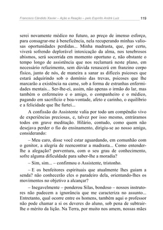 Francisco Cândido Xavier – Ação e Reação – pelo Espírito André Luiz

119

serei novamente médico no futuro, ao preço de imenso esforço,
para consagrar-me à beneficência, nela recuperando minhas valiosas oportunidades perdidas... Minha madrasta, que, por certo,
viverá sofrendo deplorável intoxicação da alma, nos tenebrosos
abismos, será socorrida em momento oportuno e, não obstante o
tempo longo de assistência que nos reclamará neste plano, em
necessário refazimento, sem dúvida renascerá em franzino corpo
físico, junto de nós, de maneira a sanar as difíceis psicoses que
estará adquirindo sob o domínio das trevas, psicoses que lhe
marcarão a existência na carne, sob a forma de estranhas enfermidades mentais... Ser-lhe-ei, assim, não apenas o irmão do lar, mas
também o enfermeiro e o amigo, o companheiro e o médico,
pagando em sacrifício e boa-vontade, afeto e carinho, o equilíbrio
e a felicidade que lhe furtei...
A confissão do Assistente valia por todo um compêndio vivo
de experiências preciosas, e, talvez por isso mesmo, entráramos
todos em grave meditação. Hilário, contudo, como quem não
desejava perder o fio do ensinamento, dirigiu-se ao nosso amigo,
considerando:
– Meu caro, disse você estar aguardando, em comunhão com
o genitor, a alegria de reencontrar a madrasta... Como entenderlhe a alegação? porventura, com o seu grau de conhecimento,
sofre alguma dificuldade para saber-lhe a moradia?
– Sim, sim... – confirmou o Assistente, tristonho.
– E os benfeitores espirituais que atualmente lhes guiam a
senda? não conhecerão eles o paradeiro dela, orientando-lhes os
movimentos no objetivo a alcançar?
– Inegavelmente – ponderou Silas, bondoso – nossos instrutores não padecem a ignorância que me caracteriza no assunto...
Entretanto, qual ocorre entre os homens, também aqui o professor
não pode chamar a si os deveres do aluno, sob pena de subtrairlhe o mérito da lição. Na Terra, por muito nos amem, nossas mães

 
