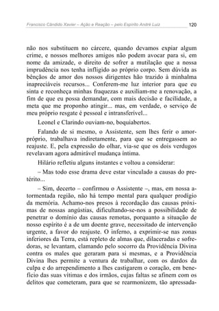 Francisco Cândido Xavier – Ação e Reação – pelo Espírito André Luiz

120

não nos substituem no cárcere, quando devamos expiar algum
crime, e nossos melhores amigos não podem avocar para si, em
nome da amizade, o direito de sofrer a mutilação que a nossa
imprudência nos tenha infligido ao próprio corpo. Sem dúvida as
bênçãos de amor dos nossos dirigentes hão trazido à minhalma
inapreciáveis recursos... Conferem-me luz interior para que eu
sinta e reconheça minhas fraquezas e auxiliam-me a renovação, a
fim de que eu possa demandar, com mais decisão e facilidade, a
meta que me proponho atingir... mas, em verdade, o serviço de
meu próprio resgate é pessoal e intransferível...
Leonel e Clarindo ouviam-no, boquiabertos.
Falando de si mesmo, o Assistente, sem lhes ferir o amorpróprio, trabalhava indiretamente, para que se entregassem ao
reajuste. E, pela expressão do olhar, via-se que os dois verdugos
revelavam agora admirável mudança íntima.
Hilário refletiu alguns instantes e voltou a considerar:
– Mas todo esse drama deve estar vinculado a causas do pretérito...
– Sim, decerto – confirmou o Assistente –, mas, em nossa atormentada região, não há tempo mental para qualquer prodígio
da memória. Achamo-nos presos à recordação das causas próximas de nossas angústias, dificultando-se-nos a possibilidade de
penetrar o domínio das causas remotas, porquanto a situação de
nosso espírito é a de um doente grave, necessitado de intervenção
urgente, a favor do reajuste. O inferno, a exprimir-se nas zonas
inferiores da Terra, está repleto de almas que, dilaceradas e sofredoras, se levantam, clamando pelo socorro da Providência Divina
contra os males que geraram para si mesmas, e a Providência
Divina lhes permite a ventura de trabalhar, com os dardos da
culpa e do arrependimento a lhes castigarem o coração, em benefício das suas vítimas e dos irmãos, cujas faltas se afinem com os
delitos que cometeram, para que se rearmonizem, tão apressada-

 